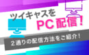 ツイキャス　PC　配信方法